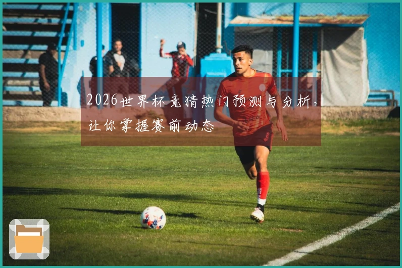 2026世界杯竞猜热门预测与分析，让你掌握赛前动态
